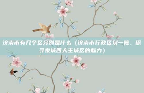 济南市有几个区分别是什么(济南市行政区划一览,探寻泉城四大主城区的魅力)