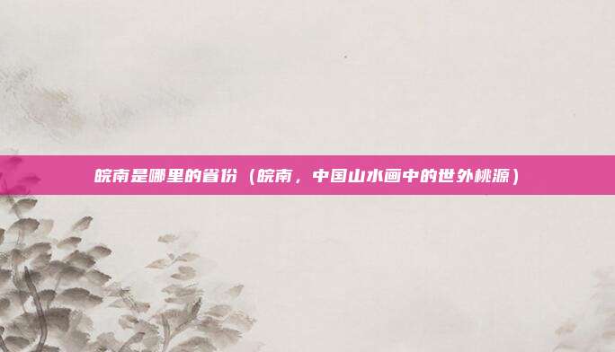皖南是哪里的省份(皖南,中国山水画中的世外桃源)