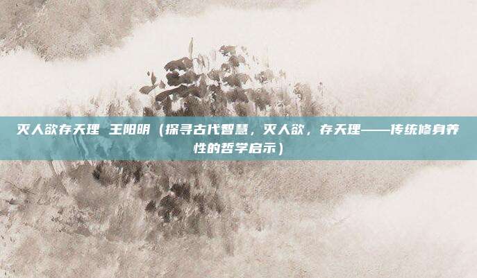 灭人欲存天理 王阳明(探寻古代智慧,灭人欲,存天理——传统修身养性的哲学启示)