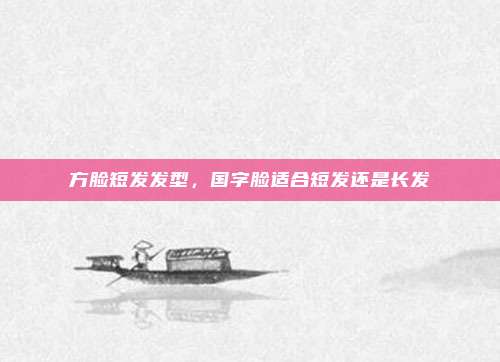 方脸短发发型,国字脸适合短发还是长发