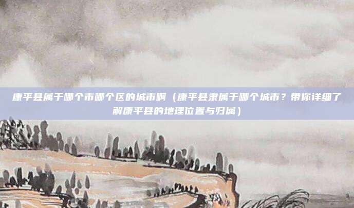 康平县属于哪个市哪个区的城市啊(康平县隶属于哪个城市?带你详细了解康平县的地理位置与归属)