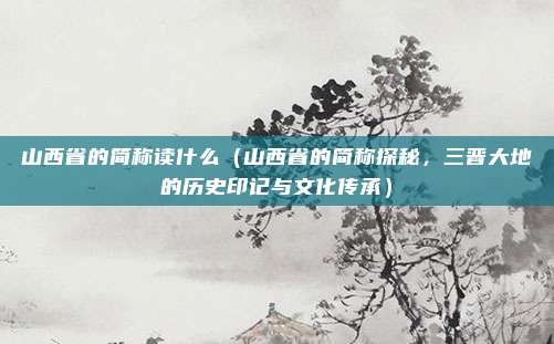山西省的简称读什么(山西省的简称探秘,三晋大地的历史印记与文化传承)