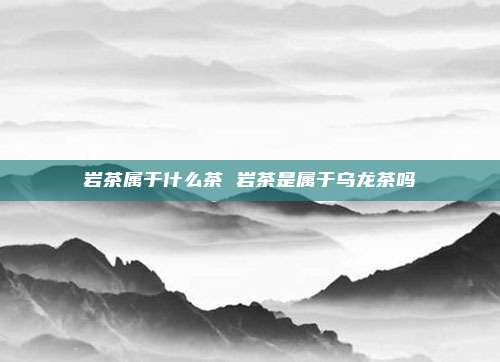 岩茶属于什么茶 岩茶是属于乌龙茶吗