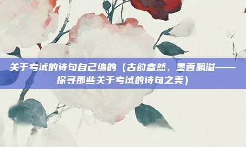 关于考试的诗句自己编的(古韵盎然,墨香飘溢——探寻那些关于考试的诗句之美)