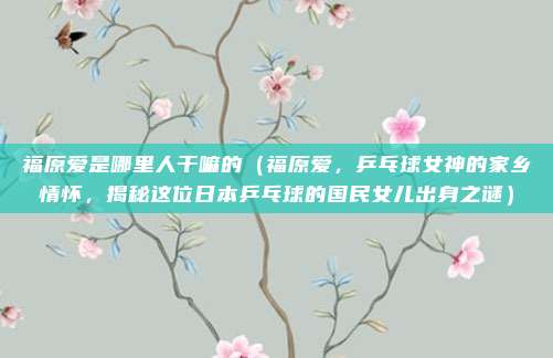 福原爱是哪里人干嘛的(福原爱,乒乓球女神的家乡情怀,揭秘这位日本乒乓球的国民女儿出身之谜)