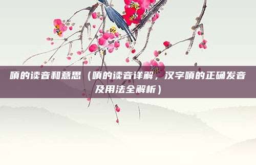 嗔的读音和意思(嗔的读音详解,汉字嗔的正确发音及用法全解析)