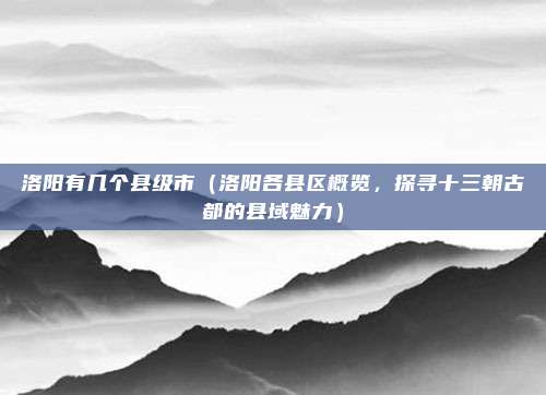 洛阳有几个县级市(洛阳各县区概览,探寻十三朝古都的县域魅力)