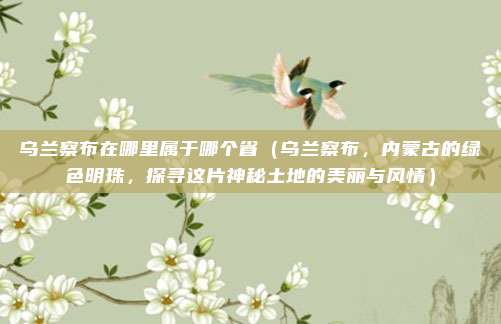 乌兰察布在哪里属于哪个省(乌兰察布,内蒙古的绿色明珠,探寻这片神秘土地的美丽与风情)