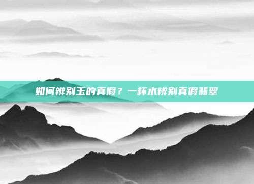 如何辨别玉的真假？一杯水辨别真假翡翠