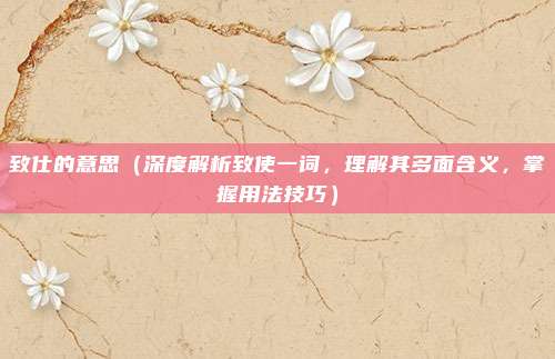 致仕的意思(深度解析致使一词,理解其多面含义,掌握用法技巧)