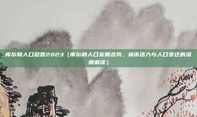 库尔勒人口总数2023(库尔勒人口发展态势,城市活力与人口变迁的深度解读)
