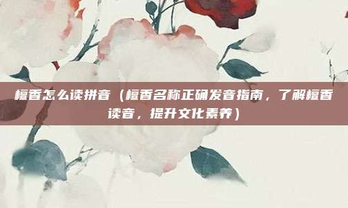 檀香怎么读拼音(檀香名称正确发音指南,了解檀香读音,提升文化素养)