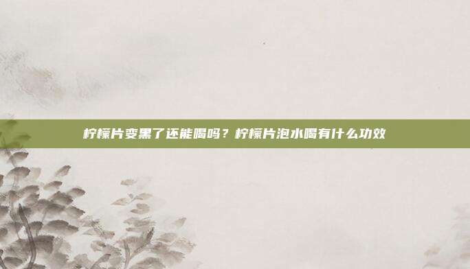 柠檬片变黑了还能喝吗?柠檬片泡水喝有什么功效