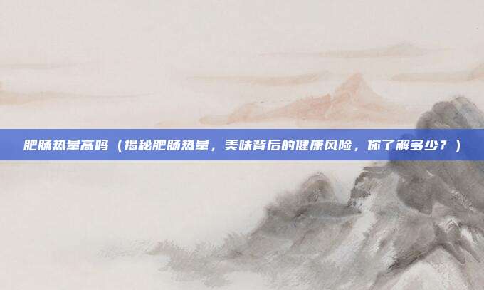 肥肠热量高吗(揭秘肥肠热量,美味背后的健康风险,你了解多少?)