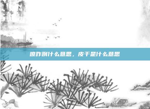 嘹咋咧什么意思,皮干是什么意思