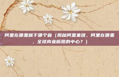 阿里在哪里属于哪个省(揭秘阿里集团,阿里在哪里,全球商业版图的中心?)