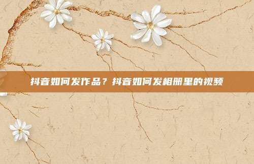 抖音如何发作品?抖音如何发相册里的视频