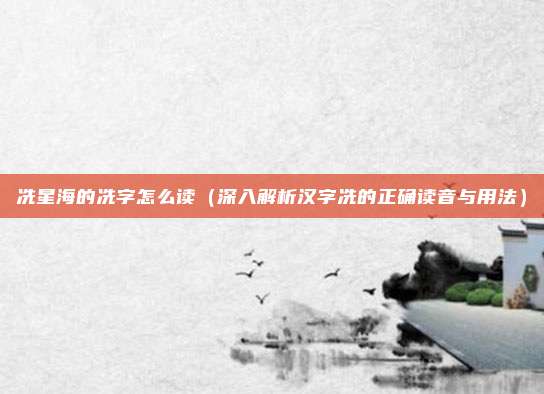 冼星海的冼字怎么读(深入解析汉字冼的正确读音与用法)