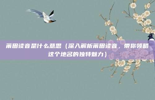 莆田读音是什么意思(深入解析莆田读音,带你领略这个地名的独特魅力)