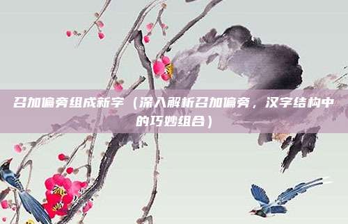 召加偏旁组成新字(深入解析召加偏旁,汉字结构中的巧妙组合)