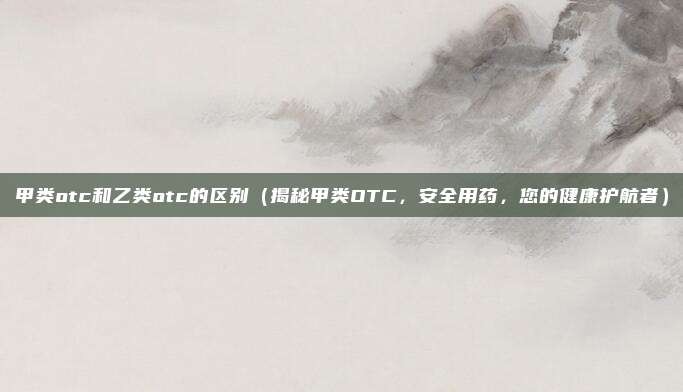 甲类otc和乙类otc的区别(揭秘甲类OTC,安全用药,您的健康护航者)