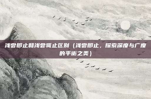 浅尝即止和浅尝辄止区别(浅尝即止,探索深度与广度的平衡之美)