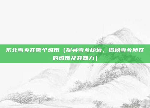 东北雪乡在哪个城市(探寻雪乡秘境,揭秘雪乡所在的城市及其魅力)