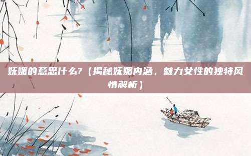 妩媚的意思什么?(揭秘妩媚内涵,魅力女性的独特风情解析)