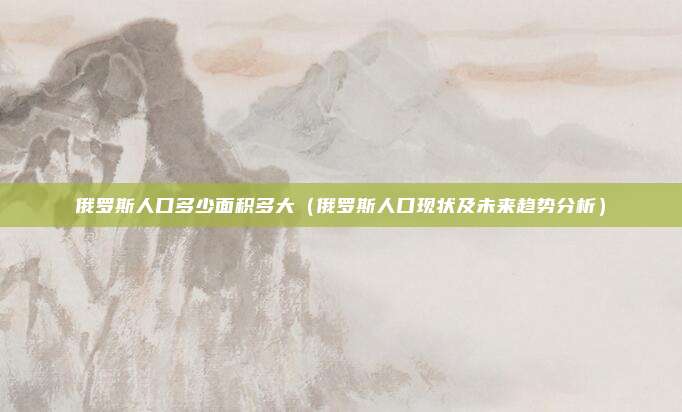 俄罗斯人口多少面积多大(俄罗斯人口现状及未来趋势分析)