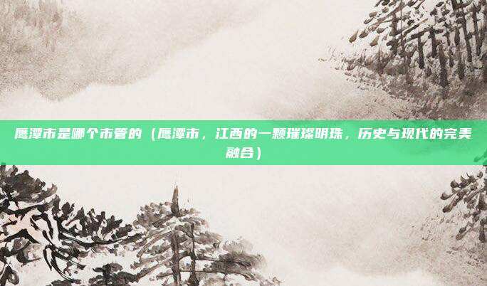 鹰潭市是哪个市管的(鹰潭市,江西的一颗璀璨明珠,历史与现代的完美融合)