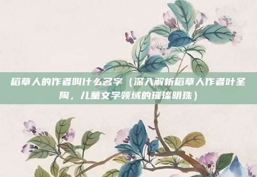 稻草人的作者叫什么名字(深入解析稻草人作者叶圣陶,儿童文学领域的璀璨明珠)