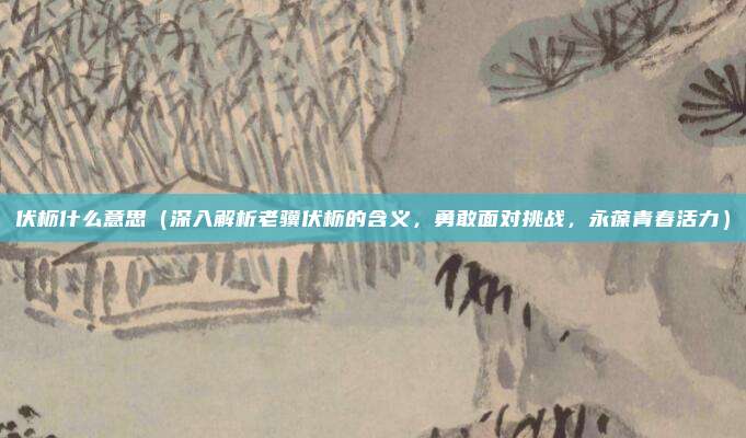 伏枥什么意思(深入解析老骥伏枥的含义,勇敢面对挑战,永葆青春活力)