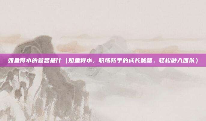 如鱼得水的意思是什(如鱼得水,职场新手的成长秘籍,轻松融入团队)