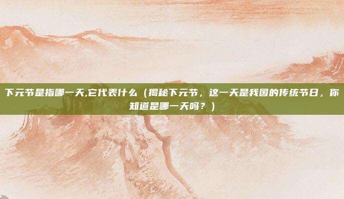 下元节是指哪一天,它代表什么(揭秘下元节,这一天是我国的传统节日,你知道是哪一天吗?)