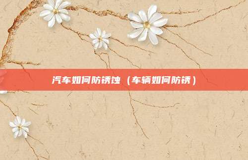 汽车如何防锈蚀（车辆如何防锈）