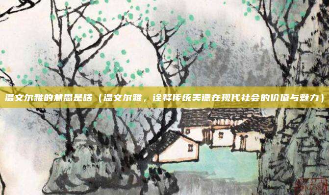 温文尔雅的意思是啥(温文尔雅,诠释传统美德在现代社会的价值与魅力)
