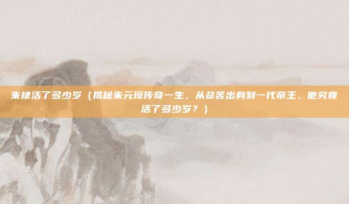朱棣活了多少岁(揭秘朱元璋传奇一生,从贫苦出身到一代帝王,他究竟活了多少岁?)