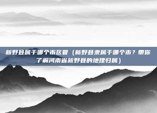新野县属于哪个市区管(新野县隶属于哪个市?带你了解河南省新野县的地理归属)