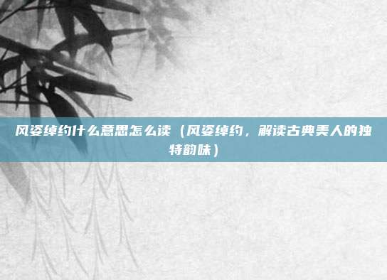 风姿绰约什么意思怎么读(风姿绰约,解读古典美人的独特韵味)