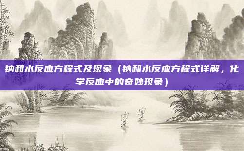 钠和水反应方程式及现象(钠和水反应方程式详解,化学反应中的奇妙现象)
