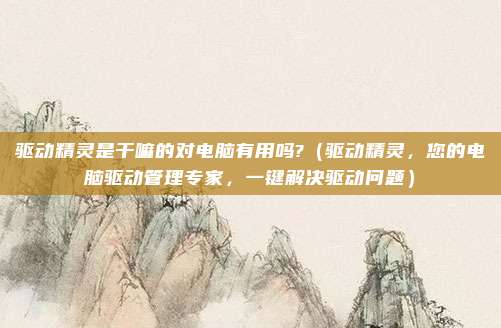 驱动精灵是干嘛的对电脑有用吗?(驱动精灵,您的电脑驱动管理专家,一键解决驱动问题)