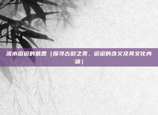 流水迢迢的意思(探寻古韵之美,迢迢的含义及其文化内涵)