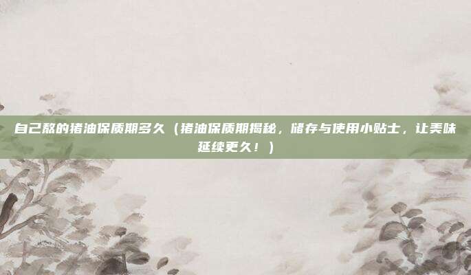 自己熬的猪油保质期多久(猪油保质期揭秘,储存与使用小贴士,让美味延续更久!)