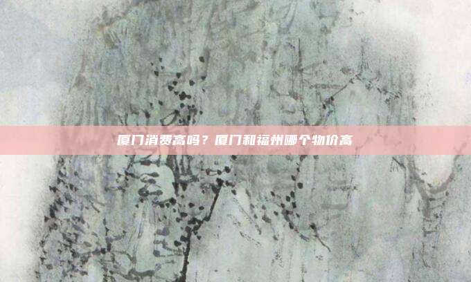 厦门消费高吗?厦门和福州哪个物价高