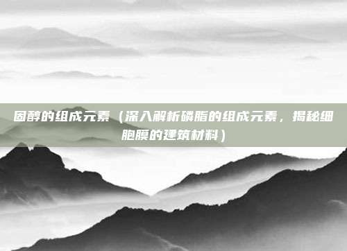固醇的组成元素(深入解析磷脂的组成元素,揭秘细胞膜的建筑材料)