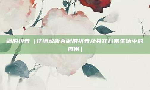 咽的拼音(详细解析吞咽的拼音及其在日常生活中的应用)