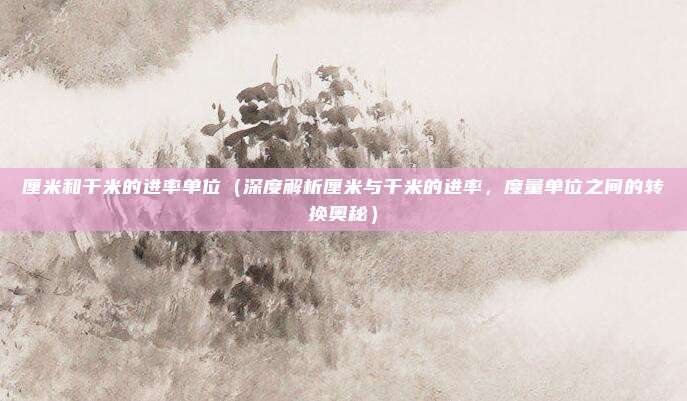 厘米和千米的进率单位（深度解析厘米与千米的进率，度量单位之间的转换奥秘）