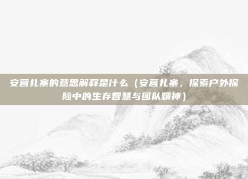 安营扎寨的意思解释是什么(安营扎寨,探索户外探险中的生存智慧与团队精神)