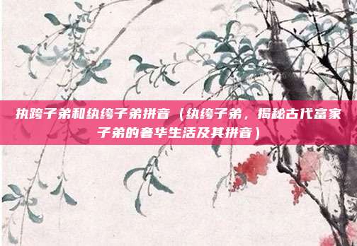 执跨子弟和纨绔子弟拼音(纨绔子弟,揭秘古代富家子弟的奢华生活及其拼音)