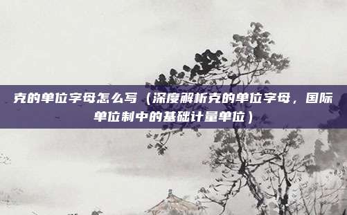 克的单位字母怎么写(深度解析克的单位字母,国际单位制中的基础计量单位)